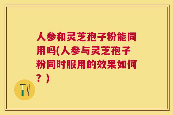 人参和灵芝孢子粉能同用吗(人参与灵芝孢子粉同时服用的效果如何？)