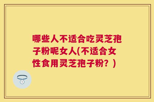 哪些人不适合吃灵芝孢子粉呢女人(不适合女性食用灵芝孢子粉?) 哪些人不适合吃灵芝孢子粉呢女人(不适合女性食用灵芝孢子粉?)