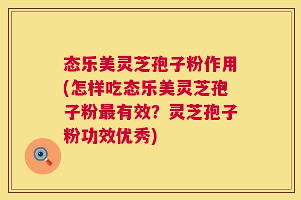 态乐美灵芝孢子粉作用(怎样吃态乐美灵芝孢子粉有效?灵芝孢子粉功效优秀) 态乐美灵芝孢子粉作用(怎样吃态乐美灵芝孢子粉有效?灵芝孢子粉功效优秀)