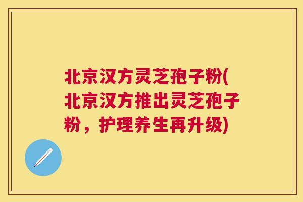 北京汉方灵芝孢子粉(北京汉方推出灵芝孢子粉,护理养生再升级) 北京汉方灵芝孢子粉(北京汉方推出灵芝孢子粉,护理养生再升级)