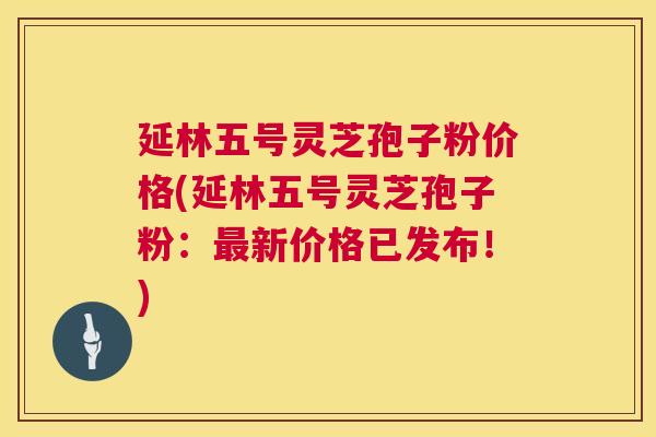 延林五号灵芝孢子粉价格(延林五号灵芝孢子粉:新价格已发布!) 延林五号灵芝孢子粉价格(延林五号灵芝孢子粉:新价格已发布!)