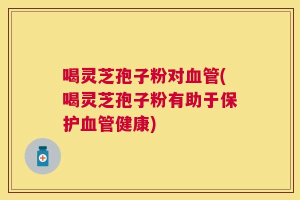 喝灵芝孢子粉对(喝灵芝孢子粉有助于保护健康)