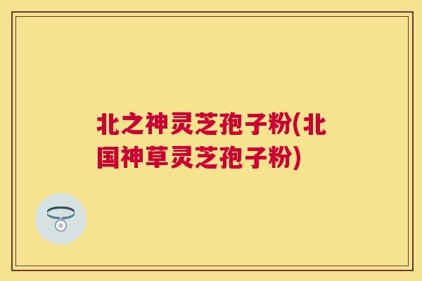 北之神灵芝孢子粉(北国神草灵芝孢子粉) 北之神灵芝孢子粉(北国神草灵芝孢子粉)