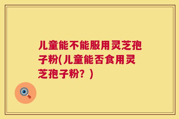 儿童能不能服用灵芝孢子粉(儿童能否食用灵芝孢子粉?) 儿童能不能服用灵芝孢子粉(儿童能否食用灵芝孢子粉?)