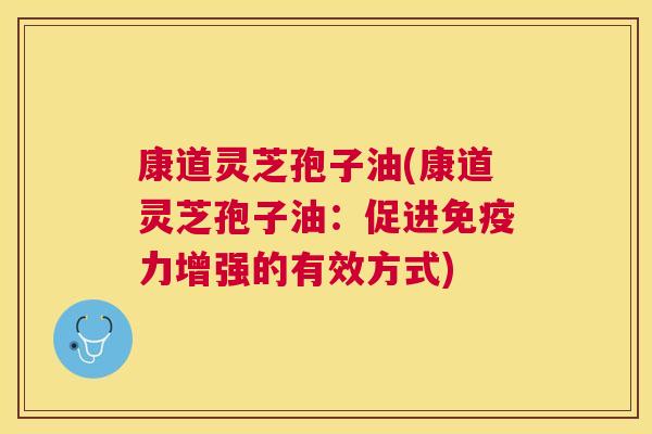 康道灵芝孢子油(康道灵芝孢子油：促进免疫力增强的有效方式)