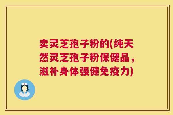 卖灵芝孢子粉的(纯天然灵芝孢子粉保健品，滋补身体强健免疫力)