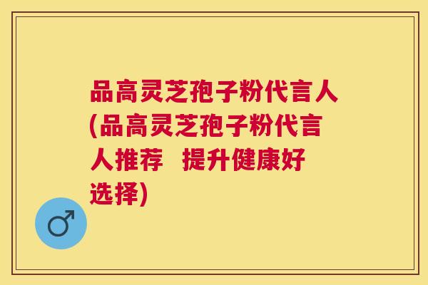 品高灵芝孢子粉代言人(品高灵芝孢子粉代言人推荐  提升健康好选择)