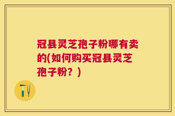 冠县灵芝孢子粉哪有卖的(如何购买冠县灵芝孢子粉?) 冠县灵芝孢子粉哪有卖的(如何购买冠县灵芝孢子粉?)