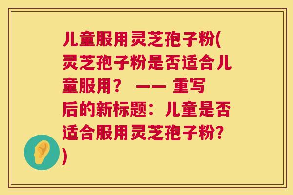 儿童服用灵芝孢子粉(灵芝孢子粉是否适合儿童服用？ —— 重写后的新标题：儿童是否适合服用灵芝孢子粉？)