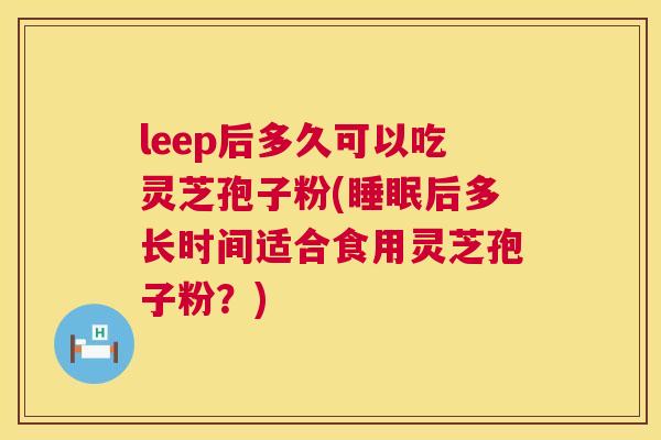 leep后多久可以吃灵芝孢子粉(后多长时间适合食用灵芝孢子粉?) leep后多久可以吃灵芝孢子粉(后多长时间适合食用灵芝孢子粉?)