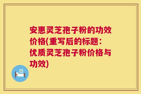 安惠灵芝孢子粉的功效价格(重写后的标题：优质灵芝孢子粉价格与功效)