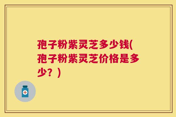 孢子粉紫灵芝多少钱(孢子粉紫灵芝价格是多少?) 孢子粉紫灵芝多少钱(孢子粉紫灵芝价格是多少?)