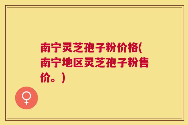 南宁灵芝孢子粉价格(南宁地区灵芝孢子粉售价。) 南宁灵芝孢子粉价格(南宁地区灵芝孢子粉售价。)