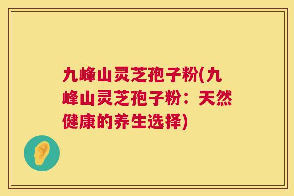 九峰山灵芝孢子粉(九峰山灵芝孢子粉:天然健康的养生选择) 九峰山灵芝孢子粉(九峰山灵芝孢子粉:天然健康的养生选择)