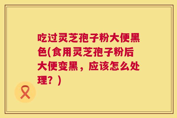 吃过灵芝孢子粉大便黑色(食用灵芝孢子粉后大便变黑,应该怎么处理?) 吃过灵芝孢子粉大便黑色(食用灵芝孢子粉后大便变黑,应该怎么处理?)