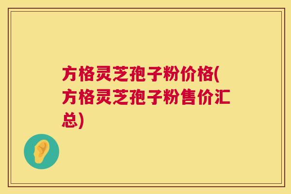 方格灵芝孢子粉价格(方格灵芝孢子粉售价汇总) 方格灵芝孢子粉价格(方格灵芝孢子粉售价汇总)