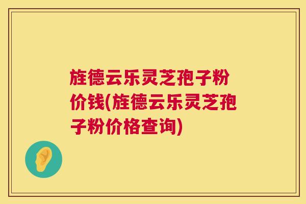 旌德云乐灵芝孢子粉 价钱(旌德云乐灵芝孢子粉价格查询)