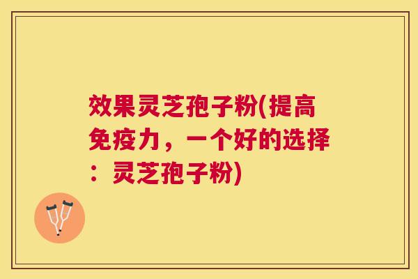 效果灵芝孢子粉(提高免疫力，一个好的选择：灵芝孢子粉)