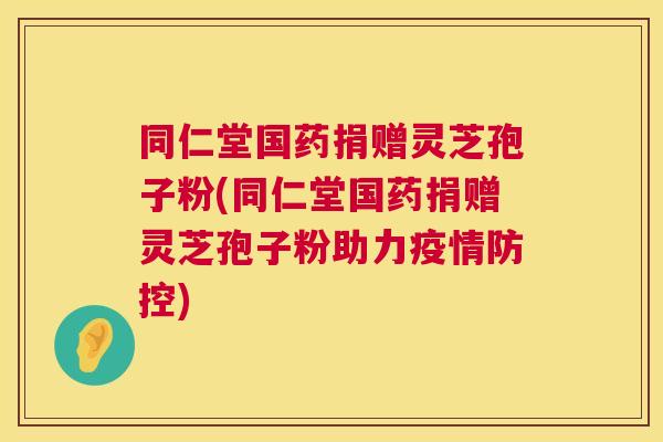 同仁堂国药捐赠灵芝孢子粉(同仁堂国药捐赠灵芝孢子粉助力疫情防控) 同仁堂国药捐赠灵芝孢子粉(同仁堂国药捐赠灵芝孢子粉助力疫情防控)