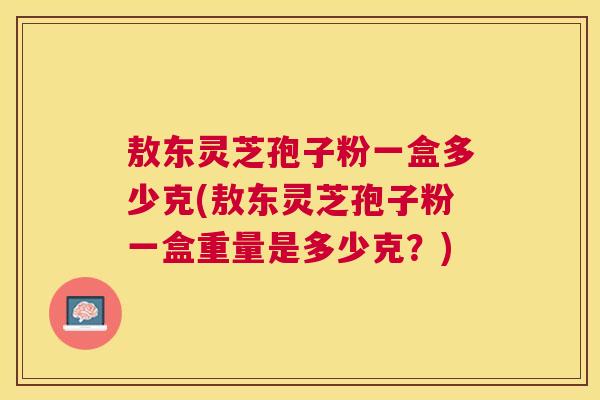 敖东灵芝孢子粉一盒多少克(敖东灵芝孢子粉一盒重量是多少克?) 敖东灵芝孢子粉一盒多少克(敖东灵芝孢子粉一盒重量是多少克?)