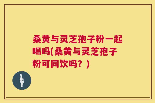 桑黄与灵芝孢子粉一起喝吗(桑黄与灵芝孢子粉可同饮吗?) 桑黄与灵芝孢子粉一起喝吗(桑黄与灵芝孢子粉可同饮吗?)