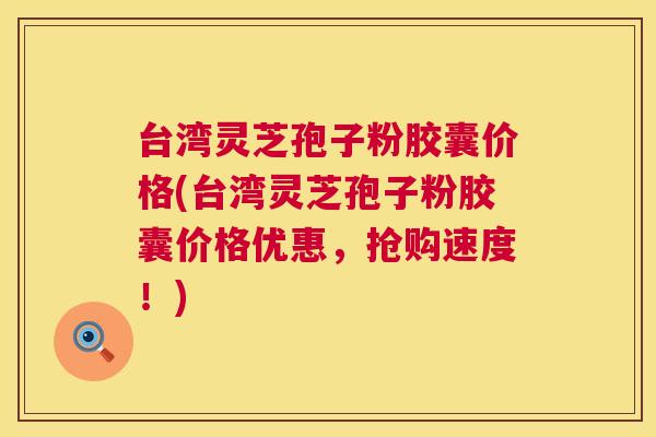台湾灵芝孢子粉胶囊价格(台湾灵芝孢子粉胶囊价格优惠,抢购速度!) 台湾灵芝孢子粉胶囊价格(台湾灵芝孢子粉胶囊价格优惠,抢购速度!)