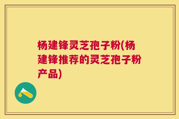杨建锋灵芝孢子粉(杨建锋推荐的灵芝孢子粉产品)