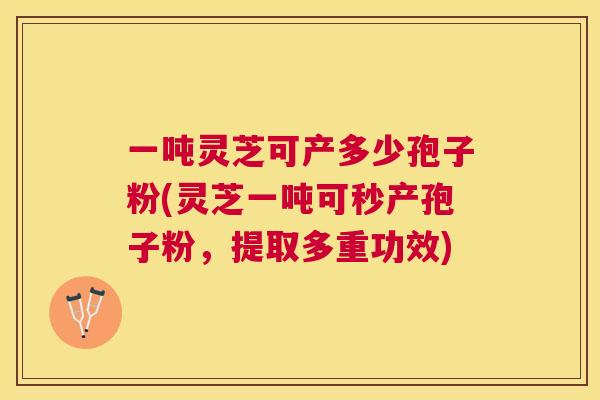 一吨灵芝可产多少孢子粉(灵芝一吨可秒产孢子粉,提取多重功效) 一吨灵芝可产多少孢子粉(灵芝一吨可秒产孢子粉,提取多重功效)