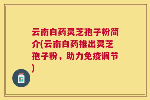 云南白药灵芝孢子粉简介(云南白药推出灵芝孢子粉，助力免疫调节)
