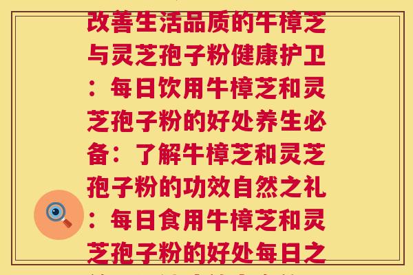 每天牛樟芝和灵芝孢子粉(每日饮用的牛樟芝与灵芝孢子粉，如何更好地宣传？每日活力：改善生活品质的牛樟芝与灵芝孢子粉健康护卫：每日饮用牛樟芝和灵芝孢子粉的好处养生必备：了解牛樟芝和灵芝孢子粉的功效自然之礼：每日食用牛樟芝和灵芝孢子粉的好处每日之益：保健功效丰富的牛樟芝和灵芝孢子粉身体守护：牛樟芝和灵芝孢子粉保持健康的关键)