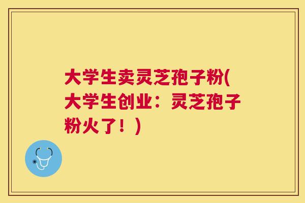 大学生卖灵芝孢子粉(大学生创业:灵芝孢子粉火了!) 大学生卖灵芝孢子粉(大学生创业:灵芝孢子粉火了!)