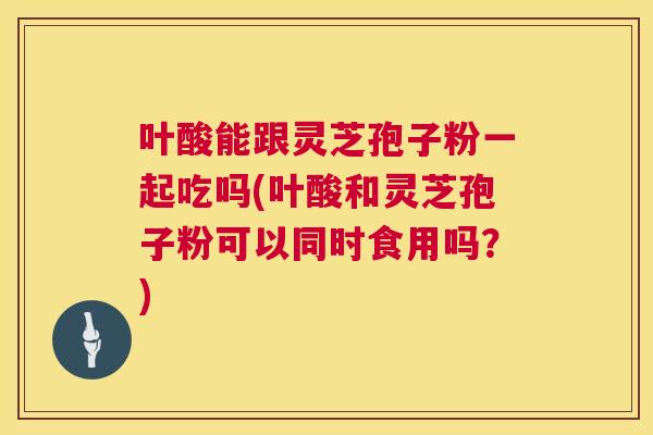 叶酸能跟灵芝孢子粉一起吃吗(叶酸和灵芝孢子粉可以同时食用吗?) 叶酸能跟灵芝孢子粉一起吃吗(叶酸和灵芝孢子粉可以同时食用吗?)