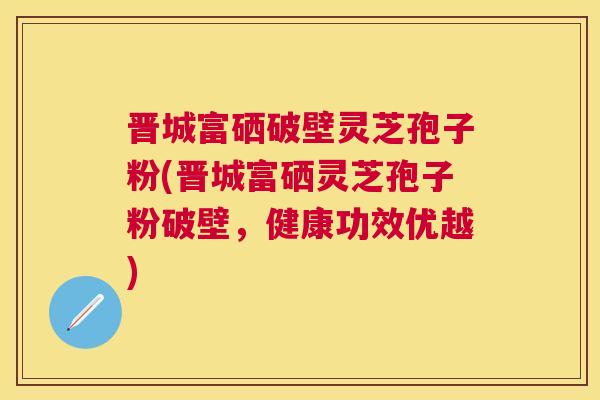 晋城富硒破壁灵芝孢子粉(晋城富硒灵芝孢子粉破壁,健康功效优越) 晋城富硒破壁灵芝孢子粉(晋城富硒灵芝孢子粉破壁,健康功效优越)