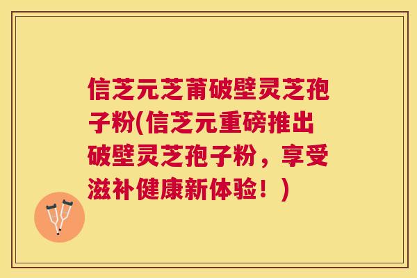 信芝元芝莆破壁灵芝孢子粉(信芝元重磅推出破壁灵芝孢子粉，享受滋补健康新体验！)