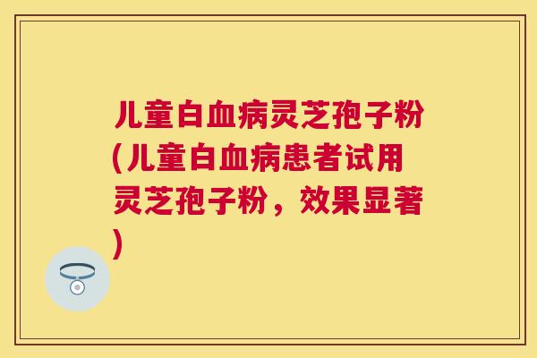 儿童白灵芝孢子粉(儿童白患者试用灵芝孢子粉，效果显著)