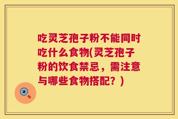 吃灵芝孢子粉不能同时吃什么食物(灵芝孢子粉的饮食禁忌，需注意与哪些食物搭配？)
