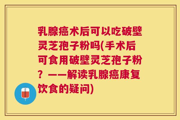 乳腺术后可以吃破壁灵芝孢子粉吗(手术后可食用破壁灵芝孢子粉？——解读乳腺康复饮食的疑问)