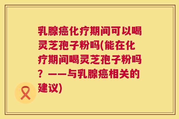 乳腺期间可以喝灵芝孢子粉吗(能在期间喝灵芝孢子粉吗？——与乳腺相关的建议)