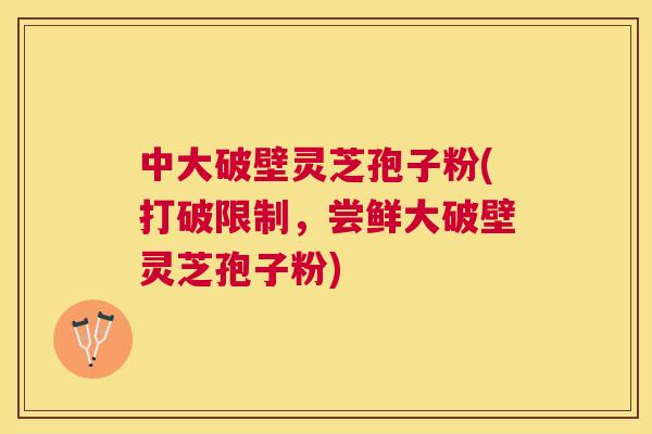 中大破壁灵芝孢子粉(打破限制，尝鲜大破壁灵芝孢子粉)