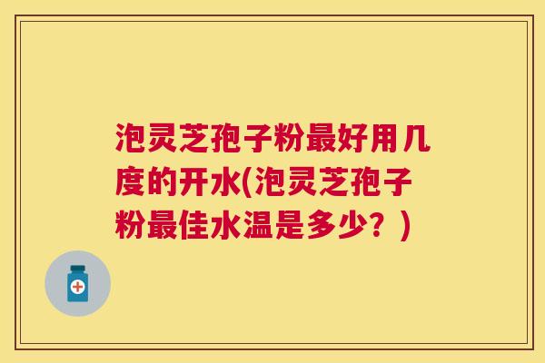 泡灵芝孢子粉好用几度的开水(泡灵芝孢子粉佳水温是多少?) 泡灵芝孢子粉好用几度的开水(泡灵芝孢子粉佳水温是多少?)