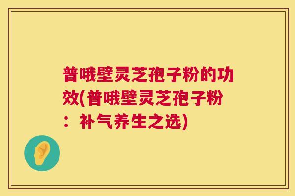 普哦壁灵芝孢子粉的功效(普哦壁灵芝孢子粉：养生之选)