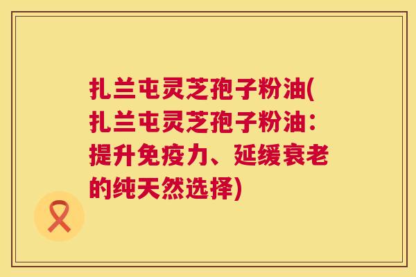扎兰屯灵芝孢子粉油(扎兰屯灵芝孢子粉油:提升免疫力、延缓的纯天然选择) 扎兰屯灵芝孢子粉油(扎兰屯灵芝孢子粉油:提升免疫力、延缓的纯天然选择)