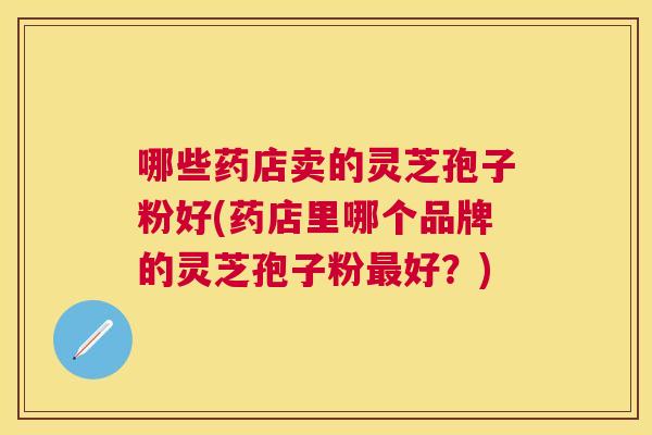 哪些药店卖的灵芝孢子粉好(药店里哪个品牌的灵芝孢子粉好？)