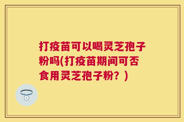 打疫苗可以喝灵芝孢子粉吗(打疫苗期间可否食用灵芝孢子粉?) 打疫苗可以喝灵芝孢子粉吗(打疫苗期间可否食用灵芝孢子粉?)
