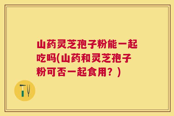山药灵芝孢子粉能一起吃吗(山药和灵芝孢子粉可否一起食用？)