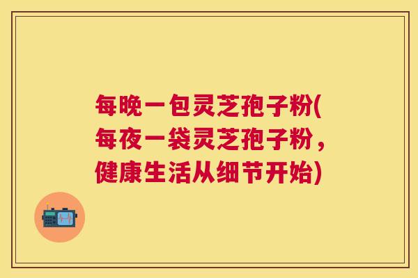 每晚一包灵芝孢子粉(每夜一袋灵芝孢子粉,健康生活从细节开始) 每晚一包灵芝孢子粉(每夜一袋灵芝孢子粉,健康生活从细节开始)