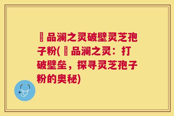 氿品澜之灵破壁灵芝孢子粉(氿品澜之灵:打破壁垒,探寻灵芝孢子粉的奥秘) 氿品澜之灵破壁灵芝孢子粉(氿品澜之灵:打破壁垒,探寻灵芝孢子粉的奥秘)