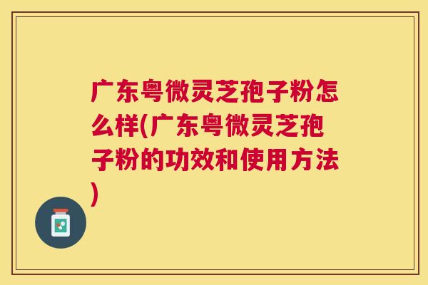 广东粤微灵芝孢子粉怎么样(广东粤微灵芝孢子粉的功效和使用方法) 广东粤微灵芝孢子粉怎么样(广东粤微灵芝孢子粉的功效和使用方法)