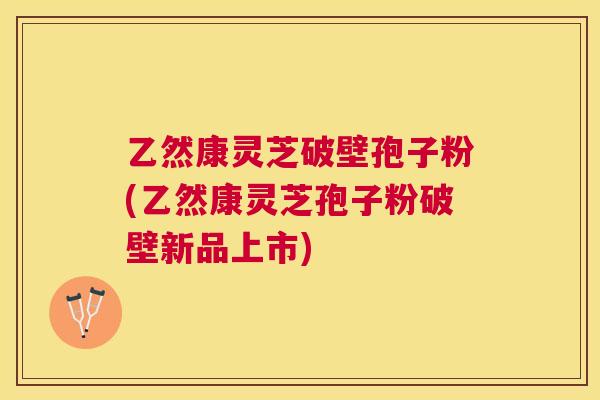 乙然康灵芝破壁孢子粉(乙然康灵芝孢子粉破壁新品上市) 乙然康灵芝破壁孢子粉(乙然康灵芝孢子粉破壁新品上市)