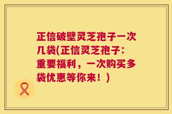 正信破壁灵芝孢子一次几袋(正信灵芝孢子:重要福利,一次购买多袋优惠等你来!) 正信破壁灵芝孢子一次几袋(正信灵芝孢子:重要福利,一次购买多袋优惠等你来!)